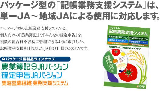 パッケージ型の記帳業務支援システムは、個人向けの「農業簿記7」や「みんなの確定申告」を、複数の組合員を容易に管理できるように改良した、記帳業務支援を目的としたJA向け仕様のシステムです。